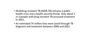 • Multidrug-resistant TB (MDR-TB) remains a public
health crisis and a health security threat. Only about 1
in 3 people with drug resistant TB accessed treatment
in 2021.
• An estimated 74 million lives were saved through TB
diagnosis and treatment between 2000 and 2021.
 