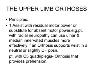THE UPPER LIMB ORTHOSES
• Principles:
• 1.Assist with residual motor power or
substitute for absent motor power.e.g.pt.
with radial neuropathy can use ulnar &
median innervated muscles more
effectively if an Orthosis supports wrist in a
neutral or slightly DF posn.
pt. with C5 quadriplegia- Orthosis that
provides prehension.
 