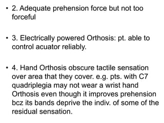 • 2. Adequate prehension force but not too
forceful
• 3. Electrically powered Orthosis: pt. able to
control acuator reliably.
• 4. Hand Orthosis obscure tactile sensation
over area that they cover. e.g. pts. with C7
quadriplegia may not wear a wrist hand
Orthosis even though it improves prehension
bcz its bands deprive the indiv. of some of the
residual sensation.
 
