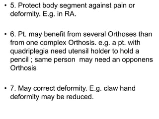 • 5. Protect body segment against pain or
deformity. E.g. in RA.
• 6. Pt. may benefit from several Orthoses than
from one complex Orthosis. e.g. a pt. with
quadriplegia need utensil holder to hold a
pencil ; same person may need an opponens
Orthosis
• 7. May correct deformity. E.g. claw hand
deformity may be reduced.
 