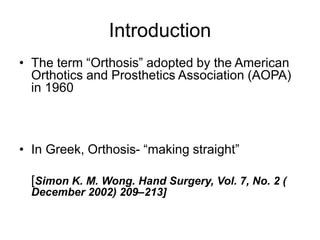 Introduction
• The term “Orthosis” adopted by the American
Orthotics and Prosthetics Association (AOPA)
in 1960
• In Greek, Orthosis- “making straight”
[Simon K. M. Wong. Hand Surgery, Vol. 7, No. 2 (
December 2002) 209–213]
 