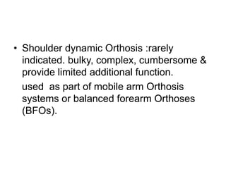 • Shoulder dynamic Orthosis :rarely
indicated. bulky, complex, cumbersome &
provide limited additional function.
used as part of mobile arm Orthosis
systems or balanced forearm Orthoses
(BFOs).
 