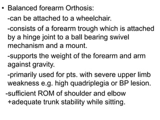 • Balanced forearm Orthosis:
-can be attached to a wheelchair.
-consists of a forearm trough which is attached
by a hinge joint to a ball bearing swivel
mechanism and a mount.
-supports the weight of the forearm and arm
against gravity.
-primarily used for pts. with severe upper limb
weakness e.g. high quadriplegia or BP lesion.
-sufficient ROM of shoulder and elbow
+adequate trunk stability while sitting.
 