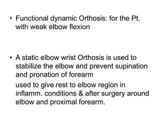 • Functional dynamic Orthosis: for the Pt.
with weak elbow flexion
• A static elbow wrist Orthosis is used to
stabilize the elbow and prevent supination
and pronation of forearm
used to give rest to elbow region in
inflamm. conditions & after surgery around
elbow and proximal forearm.
 