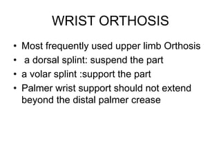 WRIST ORTHOSIS
• Most frequently used upper limb Orthosis
• a dorsal splint: suspend the part
• a volar splint :support the part
• Palmer wrist support should not extend
beyond the distal palmer crease
 