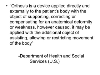 • “Orthosis is a device applied directly and
externally to the patient’s body with the
object of supporting, correcting or
compensating for an anatomical deformity
or weakness, however caused, it may be
applied with the additional object of
assisting, allowing or restricting movement
of the body”
-Department of Health and Social
Services (U.S.)
 