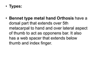 • Types:
• Bennet type metal hand Orthosis have a
dorsal part that extends over 5th
metacarpal to hand and over lateral aspect
of thumb to act as opponens bar. It also
has a web spacer that extends below
thumb and index finger.
 
