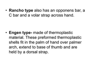 • Rancho type also has an opponens bar, a
C bar and a volar strap across hand.
• Engen type- made of thermoplastic
material. These preformed thermoplastic
shells fit in the palm of hand over palmer
arch, extend to base of thumb and are
held by a dorsal strap.
 