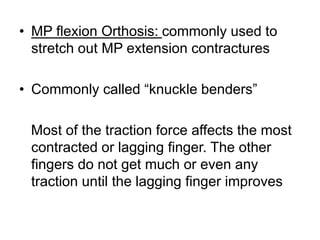 • MP flexion Orthosis: commonly used to
stretch out MP extension contractures
• Commonly called “knuckle benders”
Most of the traction force affects the most
contracted or lagging finger. The other
fingers do not get much or even any
traction until the lagging finger improves
 