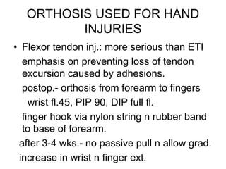 ORTHOSIS USED FOR HAND
INJURIES
• Flexor tendon inj.: more serious than ETI
emphasis on preventing loss of tendon
excursion caused by adhesions.
postop.- orthosis from forearm to fingers
wrist fl.45, PIP 90, DIP full fl.
finger hook via nylon string n rubber band
to base of forearm.
after 3-4 wks.- no passive pull n allow grad.
increase in wrist n finger ext.
 