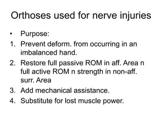 Orthoses used for nerve injuries
• Purpose:
1. Prevent deform. from occurring in an
imbalanced hand.
2. Restore full passive ROM in aff. Area n
full active ROM n strength in non-aff.
surr. Area
3. Add mechanical assistance.
4. Substitute for lost muscle power.
 
