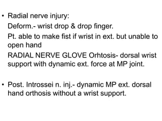 • Radial nerve injury:
Deform.- wrist drop & drop finger.
Pt. able to make fist if wrist in ext. but unable to
open hand
RADIAL NERVE GLOVE Orhtosis- dorsal wrist
support with dynamic ext. force at MP joint.
• Post. Introssei n. inj.- dynamic MP ext. dorsal
hand orthosis without a wrist support.
 