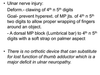 • Ulnar nerve injury:
Deform.- clawing of 4th n 5th digits
Goal- prevent hyperext. of MP jts. of 4th n 5th
two digits to allow proper wrapping of fingers
around an object.
- A dorsal MP block (Lumbrical bar) to 4th n 5th
digits with a soft strap on palmer aspect
• There is no orthotic device that can substitute
for lost function of thumb adductor which is a
major deficit in ulnar neuropathy.
 
