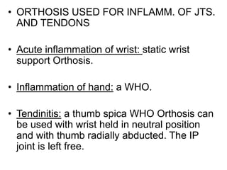 • ORTHOSIS USED FOR INFLAMM. OF JTS.
AND TENDONS
• Acute inflammation of wrist: static wrist
support Orthosis.
• Inflammation of hand: a WHO.
• Tendinitis: a thumb spica WHO Orthosis can
be used with wrist held in neutral position
and with thumb radially abducted. The IP
joint is left free.
 