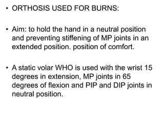 • ORTHOSIS USED FOR BURNS:
• Aim: to hold the hand in a neutral position
and preventing stiffening of MP joints in an
extended position. position of comfort.
• A static volar WHO is used with the wrist 15
degrees in extension, MP joints in 65
degrees of flexion and PIP and DIP joints in
neutral position.
 