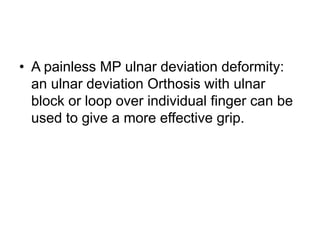 • A painless MP ulnar deviation deformity:
an ulnar deviation Orthosis with ulnar
block or loop over individual finger can be
used to give a more effective grip.
 