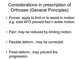 Considerations in prescription of
Orthoses (General Principles)
• Forces: apply to limit or to assist in motion.
e.g. solid AFO prevent foot n ankle motion.
• Pain: may be reduced by limiting motion.
• Flexible deform.: may be corrected.
• Fixed deform.: may prevent the
progression.
 