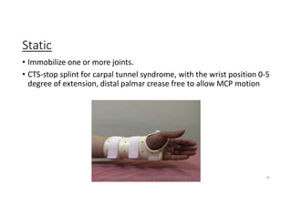 Static
• Immobilize one or more joints.
• CTS-stop splint for carpal tunnel syndrome, with the wrist position 0-5
degree of extension, distal palmar crease free to allow MCP motion
OM PRASAD BISWAL I PROSTHETIST & ORTHOTIST (MPO, BPO) 10
 