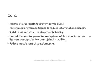 Cont.
• Maintain tissue length to prevent contractures.
• Rest injured or inflamed tissues to reduce inflammation and pain.
• Stabilize injured structures to promote healing.
• Unload tissues to promote resorption of lax structures such as
ligaments or capsules to correct joint instability.
• Reduce muscle tone of spastic muscles.
OM PRASAD BISWAL I PROSTHETIST & ORTHOTIST (MPO, BPO) 11
 