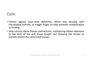 Cont.
• Protect against swan-neck deformity, which may develop with
rheumatoid arthritis, or trigger finger, to help promote restabilization
or healing.
• Help correct elbow flexion contractures, maintaining elbow extension
to the limit of the soft tissue length, but allowing the triceps to
actively stretch the contracted tissues.
OM PRASAD BISWAL I PROSTHETIST & ORTHOTIST (MPO, BPO) 14
 