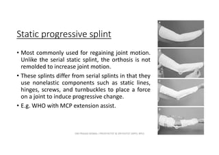 Static progressive splint
• Most commonly used for regaining joint motion.
Unlike the serial static splint, the orthosis is not
remolded to increase joint motion.
• These splints differ from serial splints in that they
use nonelastic components such as static lines,
hinges, screws, and turnbuckles to place a force
on a joint to induce progressive change.
• E.g. WHO with MCP extension assist.
OM PRASAD BISWAL I PROSTHETIST & ORTHOTIST (MPO, BPO) 15
 