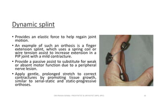 Dynamic splint
• Provides an elastic force to help regain joint
motion.
• An example of such an orthosis is a finger
extension splint, which uses a spring coil or
wire tension assist to increase extension in a
PIP joint with a mild contracture.
• Provide a passive assist to substitute for weak
or absent motor function due to a peripheral
nerve lesion.
• Apply gentle, prolonged stretch to correct
contractures by promoting tissue growth,
similar to serial-static and static-progressive
orthoses.
OM PRASAD BISWAL I PROSTHETIST & ORTHOTIST (MPO, BPO) 16
 