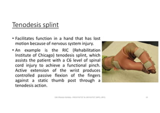 Tenodesis splint
• Facilitates function in a hand that has lost
motion because of nervous system injury.
• An example is the RIC (Rehabilitation
Institute of Chicago) tenodesis splint, which
assists the patient with a C6 level of spinal
cord injury to achieve a functional pinch.
Active extension of the wrist produces
controlled passive flexion of the fingers
against a static thumb post through a
tenodesis action.
OM PRASAD BISWAL I PROSTHETIST & ORTHOTIST (MPO, BPO) 19
 