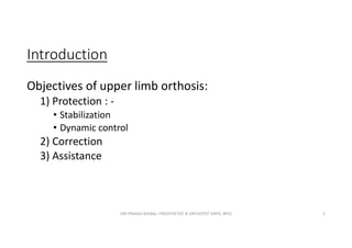 Introduction
Objectives of upper limb orthosis:
1) Protection : -
• Stabilization
• Dynamic control
2) Correction
3) Assistance
OM PRASAD BISWAL I PROSTHETIST & ORTHOTIST (MPO, BPO) 2
 