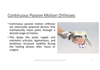 Continuous Passive Motion Orthoses
• Continuous passive motion orthoses
are electrically powered devices that
mechanically move joints through a
desired range of motion.
• This keeps the joints supple and
maintains articular, ligamentous, and
tendinous structure mobility during
the healing phases after injury or
surgery.
OM PRASAD BISWAL I PROSTHETIST & ORTHOTIST (MPO, BPO) 20
 