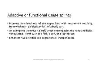 Adaptive or functional usage splints
• Promote functional use of the upper limb with impairment resulting
from weakness, paralysis, or loss of a body part.
• An example is the universal cuff, which encompasses the hand and holds
various small items such as a fork, a pen, or a toothbrush.
• Enhances ADL activities and degree of self independence.
OM PRASAD BISWAL I PROSTHETIST & ORTHOTIST (MPO, BPO) 21
 