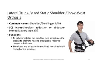 Lateral Trunk-Based Static Shoulder-Elbow-Wrist
Orthosis
• Common Names- Shoulder/Gunslinger Splint
• SCS Name-Shoulder adduction or abduction
immobilization; type 3[4]
• Functions-
 To fully immobilize the shoulder (and sometimes the
elbow) to promote healing of surgically repaired
bony or soft tissues.
 The elbow and wrist are immobilized to maintain full
control of the shoulder.
OM PRASAD BISWAL I PROSTHETIST & ORTHOTIST (MPO, BPO) 25
 