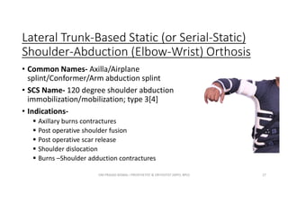 Lateral Trunk-Based Static (or Serial-Static)
Shoulder-Abduction (Elbow-Wrist) Orthosis
• Common Names- Axilla/Airplane
splint/Conformer/Arm abduction splint
• SCS Name- 120 degree shoulder abduction
immobilization/mobilization; type 3[4]
• Indications-
 Axillary burns contractures
 Post operative shoulder fusion
 Post operative scar release
 Shoulder dislocation
 Burns –Shoulder adduction contractures
OM PRASAD BISWAL I PROSTHETIST & ORTHOTIST (MPO, BPO) 27
 