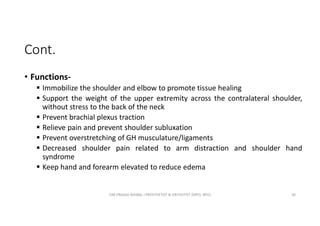 Cont.
• Functions-
 Immobilize the shoulder and elbow to promote tissue healing
 Support the weight of the upper extremity across the contralateral shoulder,
without stress to the back of the neck
 Prevent brachial plexus traction
 Relieve pain and prevent shoulder subluxation
 Prevent overstretching of GH musculature/ligaments
 Decreased shoulder pain related to arm distraction and shoulder hand
syndrome
 Keep hand and forearm elevated to reduce edema
OM PRASAD BISWAL I PROSTHETIST & ORTHOTIST (MPO, BPO) 30
 