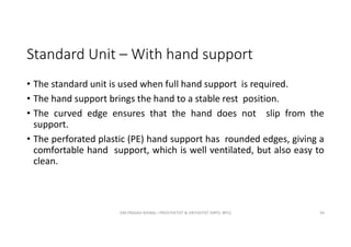 Standard Unit – With hand support
• The standard unit is used when full hand support is required.
• The hand support brings the hand to a stable rest position.
• The curved edge ensures that the hand does not slip from the
support.
• The perforated plastic (PE) hand support has rounded edges, giving a
comfortable hand support, which is well ventilated, but also easy to
clean.
OM PRASAD BISWAL I PROSTHETIST & ORTHOTIST (MPO, BPO) 34
 