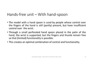 Hands-free unit – With hand-spoon
• The model with a hand spoon is used by people whose control over
the fingers of the hand is still (partly) present, but have insufficient
control over the wrist.
• Through a small perforated hand spoon placed in the palm of the
hand, the wrist is supported, but the fingers and thumb remain free
so that (limited) functionality is possible.
• This creates an optimal combination of control and functionality.
OM PRASAD BISWAL I PROSTHETIST & ORTHOTIST (MPO, BPO) 36
 