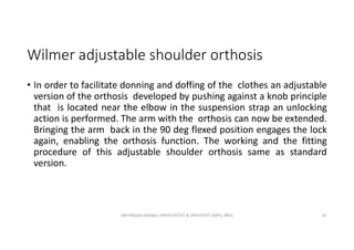 Wilmer adjustable shoulder orthosis
• In order to facilitate donning and doffing of the clothes an adjustable
version of the orthosis developed by pushing against a knob principle
that is located near the elbow in the suspension strap an unlocking
action is performed. The arm with the orthosis can now be extended.
Bringing the arm back in the 90 deg flexed position engages the lock
again, enabling the orthosis function. The working and the fitting
procedure of this adjustable shoulder orthosis same as standard
version.
OM PRASAD BISWAL I PROSTHETIST & ORTHOTIST (MPO, BPO) 41
 