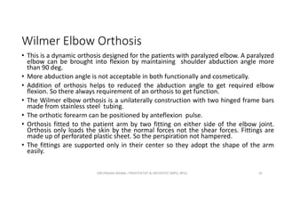 Wilmer Elbow Orthosis
• This is a dynamic orthosis designed for the patients with paralyzed elbow. A paralyzed
elbow can be brought into flexion by maintaining shoulder abduction angle more
than 90 deg.
• More abduction angle is not acceptable in both functionally and cosmetically.
• Addition of orthosis helps to reduced the abduction angle to get required elbow
flexion. So there always requirement of an orthosis to get function.
• The Wilmer elbow orthosis is a unilaterally construction with two hinged frame bars
made from stainless steel tubing.
• The orthotic forearm can be positioned by anteflexion pulse.
• Orthosis fitted to the patient arm by two fitting on either side of the elbow joint.
Orthosis only loads the skin by the normal forces not the shear forces. Fittings are
made up of perforated plastic sheet. So the perspiration not hampered.
• The fittings are supported only in their center so they adopt the shape of the arm
easily.
OM PRASAD BISWAL I PROSTHETIST & ORTHOTIST (MPO, BPO) 42
 