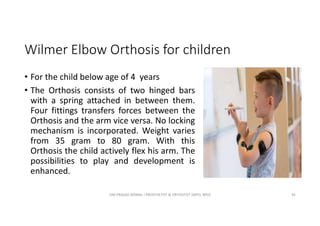 Wilmer Elbow Orthosis for children
• For the child below age of 4 years
• The Orthosis consists of two hinged bars
with a spring attached in between them.
Four fittings transfers forces between the
Orthosis and the arm vice versa. No locking
mechanism is incorporated. Weight varies
from 35 gram to 80 gram. With this
Orthosis the child actively flex his arm. The
possibilities to play and development is
enhanced.
OM PRASAD BISWAL I PROSTHETIST & ORTHOTIST (MPO, BPO) 45
 