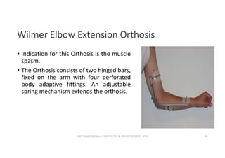 Wilmer Elbow Extension Orthosis
• Indication for this Orthosis is the muscle
spasm.
• The Orthosis consists of two hinged bars,
fixed on the arm with four perforated
body adaptive fittings. An adjustable
spring mechanism extends the orthosis.
OM PRASAD BISWAL I PROSTHETIST & ORTHOTIST (MPO, BPO) 46
 