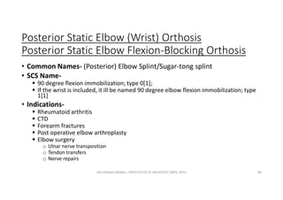 Posterior Static Elbow (Wrist) Orthosis
Posterior Static Elbow Flexion-Blocking Orthosis
• Common Names- (Posterior) Elbow Splint/Sugar-tong splint
• SCS Name-
 90 degree flexion immobilization; type 0[1];
 If the wrist is included, it ill be named 90 degree elbow flexion immobilization; type
1[1]
• Indications-
 Rheumatoid arthritis
 CTD
 Forearm fractures
 Post operative elbow arthroplasty
 Elbow surgery
o Ulnar nerve transposition
o Tendon transfers
o Nerve repairs
OM PRASAD BISWAL I PROSTHETIST & ORTHOTIST (MPO, BPO) 48
 