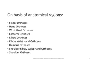 On basis of anatomical regions:
• Finger Orthoses
• Hand Orthoses
• Wrist Hand Orthoses
• Forearm Orthoses
• Elbow Orthoses
• Elbow Wrist Hand Orthoses
• Humeral Orthoses
• Shoulder Elbow Wrist Hand Orthoses
• Shoulder Orthoses
OM PRASAD BISWAL I PROSTHETIST & ORTHOTIST (MPO, BPO) 5
 