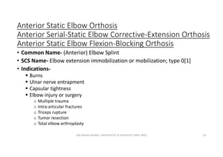 Anterior Static Elbow Orthosis
Anterior Serial-Static Elbow Corrective-Extension Orthosis
Anterior Static Elbow Flexion-Blocking Orthosis
• Common Name- (Anterior) Elbow Splint
• SCS Name- Elbow extension immobilization or mobilization; type 0[1]
• Indications-
 Burns
 Ulnar nerve entrapment
 Capsular tightness
 Elbow injury or surgery
o Multiple trauma
o Intra-articular fractures
o Triceps rupture
o Tumor resection
o Total elbow arthroplasty
OM PRASAD BISWAL I PROSTHETIST & ORTHOTIST (MPO, BPO) 50
 