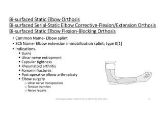 Bi-surfaced Static Elbow Orthosis
Bi-surfaced Serial-Static Elbow Corrective-Flexion/Extension Orthosis
Bi-surfaced Static Elbow Flexion-Blocking Orthosis
• Common Name- Elbow splint
• SCS Name- Elbow extension immobilization splint; type 0[1]
• Indications-
 Burns
 Ulnar nerve entrapment
 Capsular tightness
 Rheumatoid arthritis
 Forearm fractures
 Post operative elbow arthroplasty
 Elbow surgery
o Ulnar nerve transposition
o Tendon transfers
o Nerve repairs
OM PRASAD BISWAL I PROSTHETIST & ORTHOTIST (MPO, BPO) 52
 