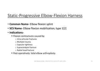 Static-Progressive Elbow-Flexion Harness
• Common Name- Elbow flexion splint
• SCS Name- Elbow flexion mobilization; type 1[2]
• Indications-
 Flexion contractures caused by
o Intra-articular fractures
o Multiple trauma
o Capsular tightness
o Supracondylar fracture
o Radial head fracture
 Post-operatively: total elbow arthroplasty
OM PRASAD BISWAL I PROSTHETIST & ORTHOTIST (MPO, BPO) 54
 
