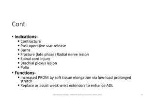 Cont.
• Indications-
 Contracture
 Post operative scar release
 Burns
 Fracture (late phase) Radial nerve lesion
 Spinal cord injury
 Brachial plexus lesion
 Polio
• Functions-
 Increased PROM by soft tissue elongation via low-load prolonged
stretch
 Replace or assist weak wrist extensors to enhance ADL
OM PRASAD BISWAL I PROSTHETIST & ORTHOTIST (MPO, BPO) 57
 