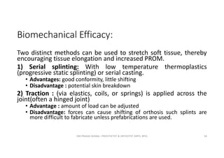 Biomechanical Efficacy:
Two distinct methods can be used to stretch soft tissue, thereby
encouraging tissue elongation and increased PROM.
1) Serial splinting: With low temperature thermoplastics
(progressive static splinting) or serial casting.
• Advantages: good conformity, little shifting
• Disadvantage : potential skin breakdown
2) Traction : (via elastics, coils, or springs) is applied across the
joint(often a hinged joint)
• Advantage : amount of load can be adjusted
• Disadvantage: forces can cause shifting of orthosis such splints are
more difficult to fabricate unless prefabrications are used.
OM PRASAD BISWAL I PROSTHETIST & ORTHOTIST (MPO, BPO) 58
 