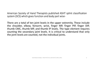 American Society of Hand Therapists published ASHT splint classification
system (SCS) which gives function and body part wise-
There are a total of ten joint levels in the upper extremity. These include
the shoulder, elbow, forearm, wrist, finger MP, finger PIP, finger DIP,
thumb CMC, thumb MP, and thumb IP levels. The type element requires
counting the secondary joint levels. It is critical to understand that only
the joint levels are counted, not the individual joints.
OM PRASAD BISWAL I PROSTHETIST & ORTHOTIST (MPO, BPO) 6
 