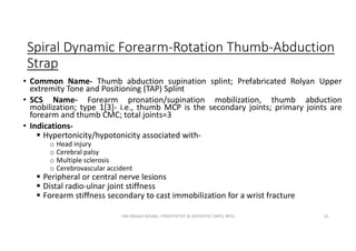 Spiral Dynamic Forearm-Rotation Thumb-Abduction
Strap
• Common Name- Thumb abduction supination splint; Prefabricated Rolyan Upper
extremity Tone and Positioning (TAP) Splint
• SCS Name- Forearm pronation/supination mobilization, thumb abduction
mobilization; type 1[3]- i.e., thumb MCP is the secondary joints; primary joints are
forearm and thumb CMC; total joints=3
• Indications-
 Hypertonicity/hypotonicity associated with-
o Head injury
o Cerebral palsy
o Multiple sclerosis
o Cerebrovascular accident
 Peripheral or central nerve lesions
 Distal radio-ulnar joint stiffness
 Forearm stiffness secondary to cast immobilization for a wrist fracture
OM PRASAD BISWAL I PROSTHETIST & ORTHOTIST (MPO, BPO) 61
 