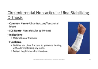 Circumferential Non-articular Ulna-Stabilizing
Orthosis
• Common Name- Ulnar fracture/functional
brace
• SCS Name- Non-articular splint-ulna
• Indications-
 Midshaft ulnar fractures
• Functions-
 Stabilize an ulnar fracture to promote healing,
without immobilizing any joints.
 Protect fragile bones from fracture.
OM PRASAD BISWAL I PROSTHETIST & ORTHOTIST (MPO, BPO) 64
 