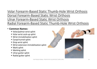 Volar Forearm-Based Static Thumb-Hole Wrist Orthosis
Dorsal Forearm-Based Static Wrist Orthosis
Ulnar Forearm-Based Static Wrist Orthosis
Radial Forearm-Based Static Thumb-Hole Wrist Orthosis
• Common Names-
 Volar/palmar wrist splint
 Volar wrist cock-up splint
 Wrist immobilization splint
 Carpal tunnel splint
 Drop wrist splint
 Wrist extension immobilization splint
 Work splint
 Working splint
 Ulnar gutter splint
 Radial gutter splint
OM PRASAD BISWAL I PROSTHETIST & ORTHOTIST (MPO, BPO) 66
 
